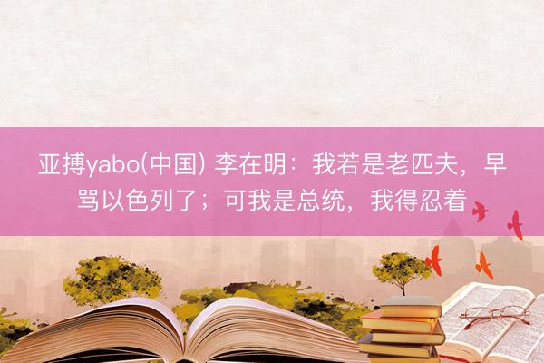 亚搏yabo(中国) 李在明:我若是老匹夫,早骂以色列了;可我是总统,我得忍着