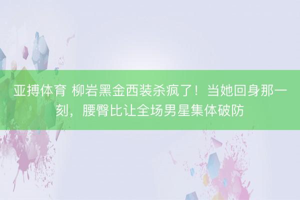 亚搏体育 柳岩黑金西装杀疯了！当她回身那一刻，腰臀比让全场男星集体破防