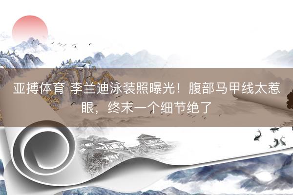 亚搏体育 李兰迪泳装照曝光！腹部马甲线太惹眼，终末一个细节绝了