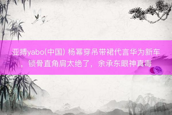 亚搏yabo(中国) 杨幂穿吊带裙代言华为新车，锁骨直角肩太绝了，余承东眼神真毒