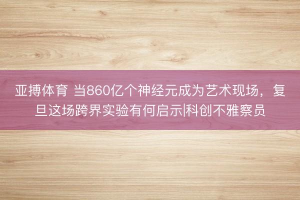 亚搏体育 当860亿个神经元成为艺术现场，复旦这场跨界实验有何启示|科创不雅察员