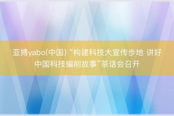 亚搏yabo(中国) “构建科技大宣传步地 讲好中国科技编削故事”茶话会召开