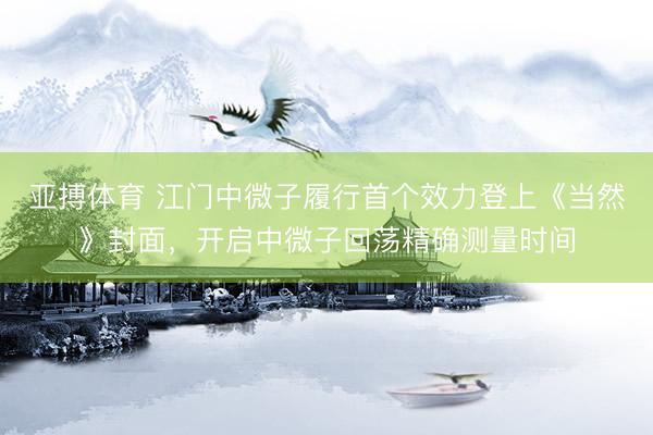 亚搏体育 江门中微子履行首个效力登上《当然》封面，开启中微子回荡精确测量时间