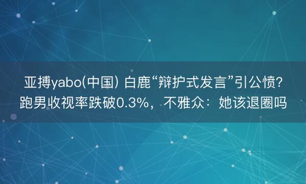 亚搏yabo(中国) 白鹿“辩护式发言”引公愤？跑男收视率跌破0.3%，不雅众：她该退圈吗