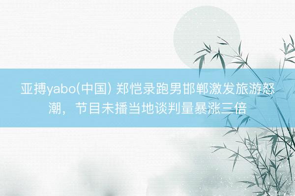 亚搏yabo(中国) 郑恺录跑男邯郸激发旅游怒潮，节目未播当地谈判量暴涨三倍
