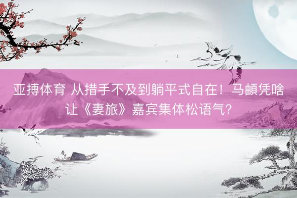 亚搏体育 从措手不及到躺平式自在！马頔凭啥让《妻旅》嘉宾集体松语气？