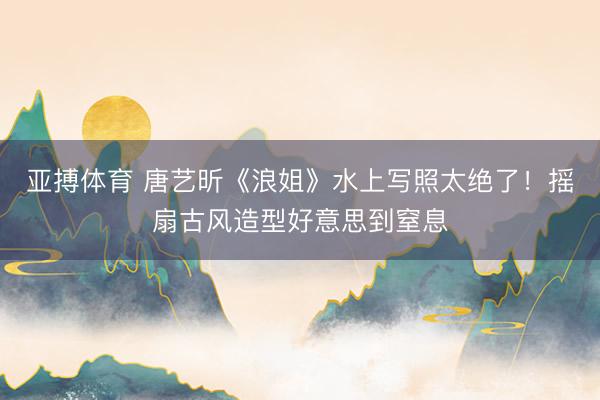 亚搏体育 唐艺昕《浪姐》水上写照太绝了!摇扇古风造型好意思到窒息