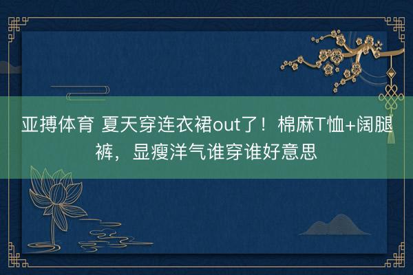 亚搏体育 夏天穿连衣裙out了！棉麻T恤+阔腿裤，显瘦洋气谁穿谁好意思