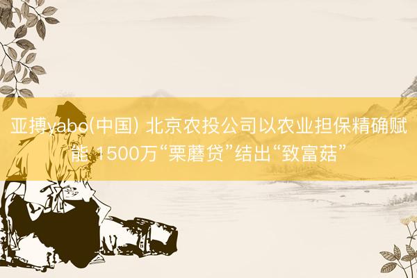 亚搏yabo(中国) 北京农投公司以农业担保精确赋能 1500万“栗蘑贷”结出“致富菇”