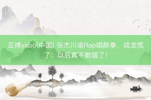 亚搏yabo(中国) 张杰川渝Rap唱醉拳，成龙慌了：以后真不敢唱了！