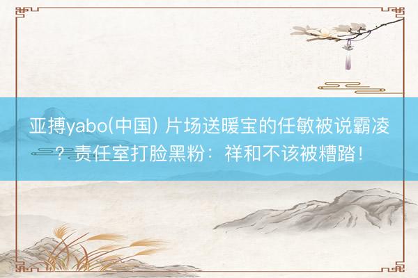亚搏yabo(中国) 片场送暖宝的任敏被说霸凌？责任室打脸黑粉：祥和不该被糟踏！