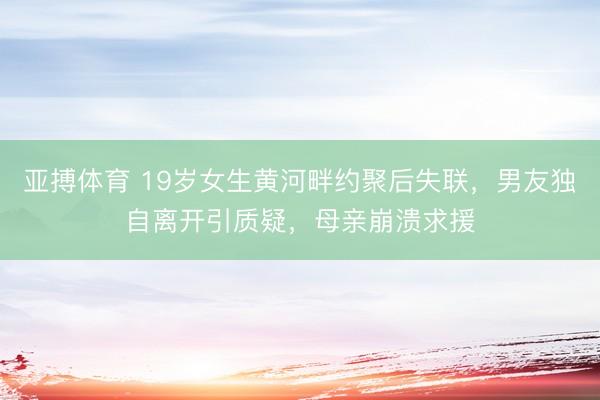 亚搏体育 19岁女生黄河畔约聚后失联，男友独自离开引质疑，母亲崩溃求援