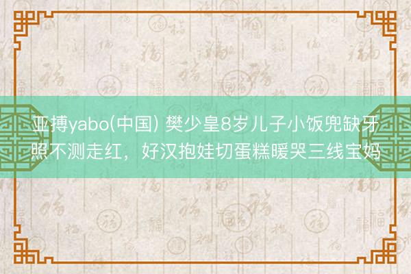 亚搏yabo(中国) 樊少皇8岁儿子小饭兜缺牙照不测走红，好汉抱娃切蛋糕暖哭三线宝妈