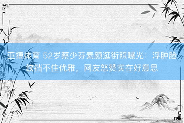 亚搏体育 52岁蔡少芬素颜逛街照曝光:浮肿脸纹挡不住优雅,网友怒赞实在好意思