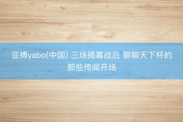 亚搏yabo(中国) 三场揭幕战后 聊聊天下杯的那些传闻开场