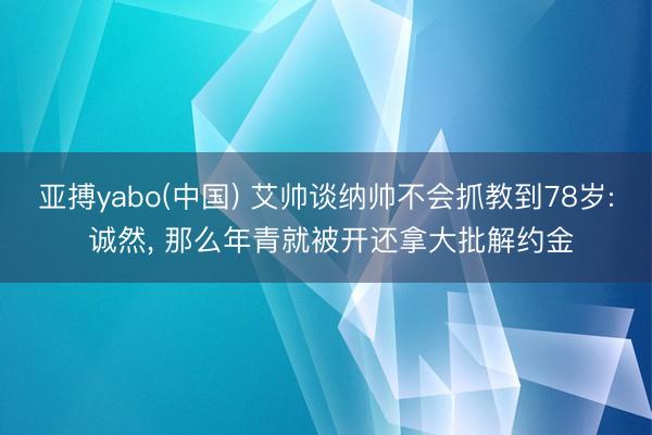 亚搏yabo(中国) 艾帅谈纳帅不会抓教到78岁: 诚然， 那么年青就被开还拿大批解约金