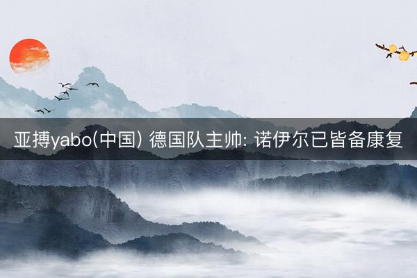 亚搏yabo(中国) 德国队主帅: 诺伊尔已皆备康复