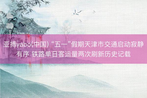 亚搏yabo(中国) “五一”假期天津市交通启动寂静有序 铁路单日客运量两次刷新历史记载