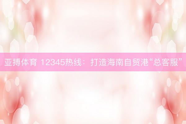 亚搏体育 12345热线：打造海南自贸港“总客服”