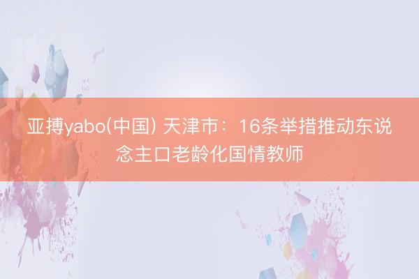 亚搏yabo(中国) 天津市：16条举措推动东说念主口老龄化国情教师