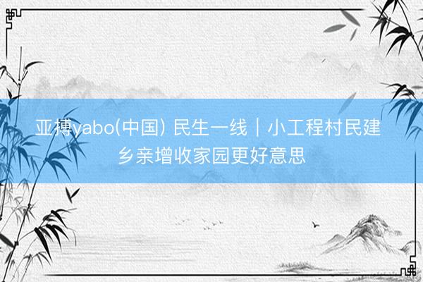 亚搏yabo(中国) 民生一线｜小工程村民建 乡亲增收家园更好意思