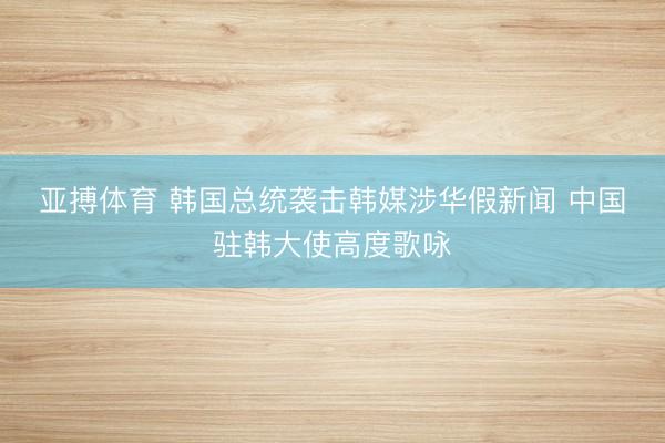 亚搏体育 韩国总统袭击韩媒涉华假新闻 中国驻韩大使高度歌咏