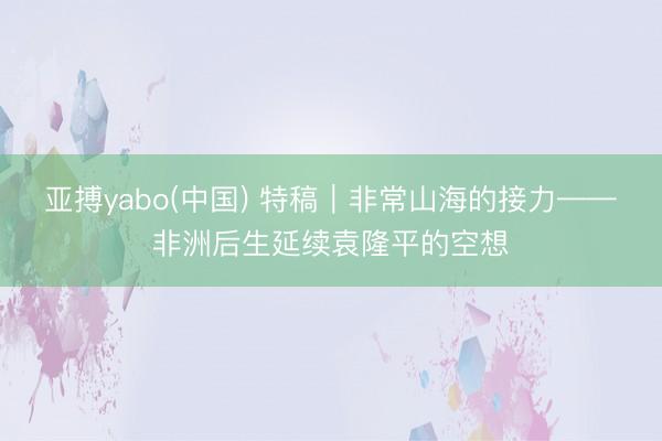 亚搏yabo(中国) 特稿｜非常山海的接力——非洲后生延续袁隆平的空想