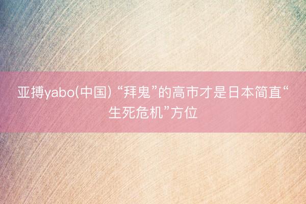 亚搏yabo(中国) “拜鬼”的高市才是日本简直“生死危机”方位