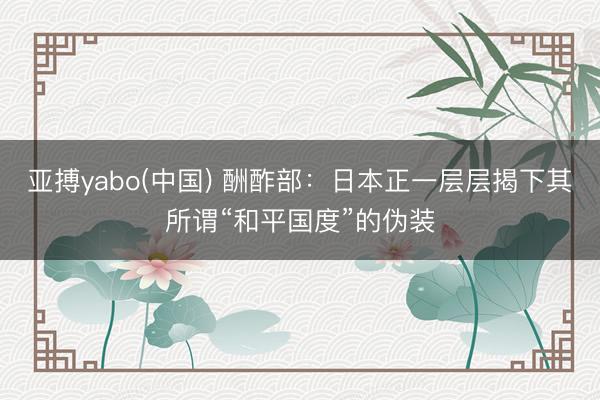 亚搏yabo(中国) 酬酢部：日本正一层层揭下其所谓“和平国度”的伪装