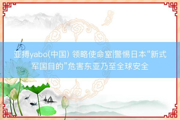 亚搏yabo(中国) 领略使命室|警惕日本“新式军国目的”危害东亚乃至全球安全
