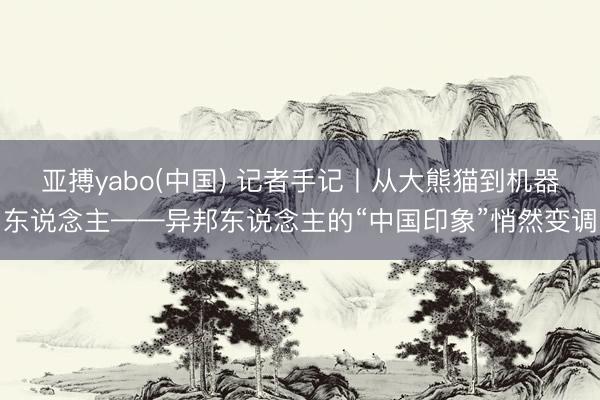 亚搏yabo(中国) 记者手记丨从大熊猫到机器东说念主——异邦东说念主的“中国印象”悄然变调