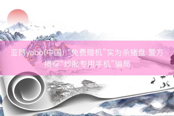 亚搏yabo(中国) “免费赠机”实为杀猪盘 警方揭穿“炒股专用手机”骗局