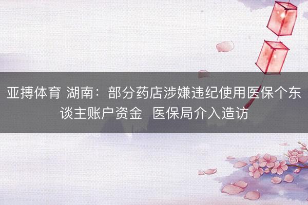 亚搏体育 湖南：部分药店涉嫌违纪使用医保个东谈主账户资金  医保局介入造访