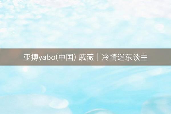 亚搏yabo(中国) 戚薇｜冷情迷东谈主