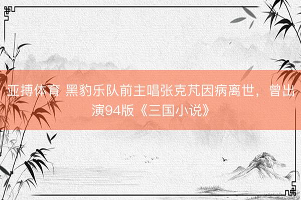 亚搏体育 黑豹乐队前主唱张克芃因病离世,曾出演94版《三国小说》