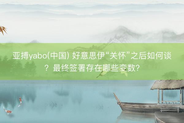 亚搏yabo(中国) 好意思伊“关怀”之后如何谈？最终签署存在哪些变数？