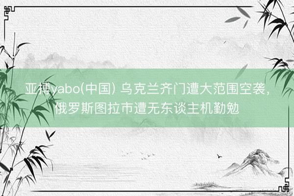 亚搏yabo(中国) 乌克兰齐门遭大范围空袭,俄罗斯图拉市遭无东谈主机勤勉