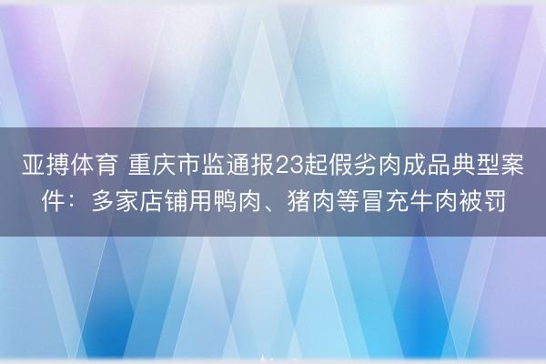 亚搏体育 重庆市监通报23起假劣肉成品典型案件：多家店铺用鸭肉、猪肉等冒充牛肉被罚