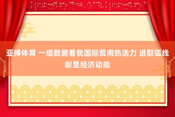 亚搏体育 一组数据看我国际贸闹热活力 进取弧线彰显经济动能