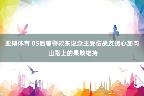 亚搏体育 05后辅警救东说念主受伤战友暖心加肉 山路上的果敢维持