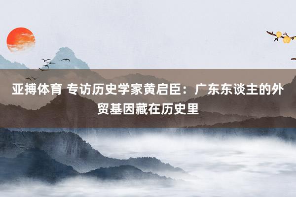 亚搏体育 专访历史学家黄启臣：广东东谈主的外贸基因藏在历史里
