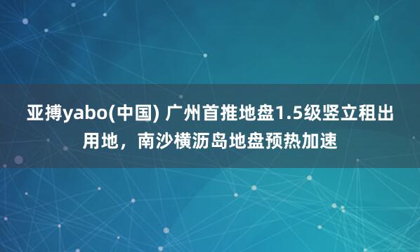 亚搏yabo(中国) 广州首推地盘1.5级竖立租出用地，南沙横沥岛地盘预热加速