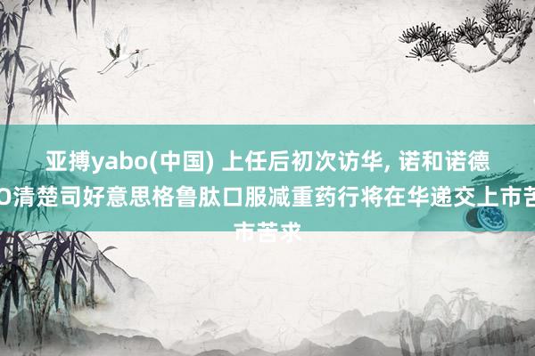 亚搏yabo(中国) 上任后初次访华， 诺和诺德CEO清楚司好意思格鲁肽口服减重药行将在华递交上市苦求