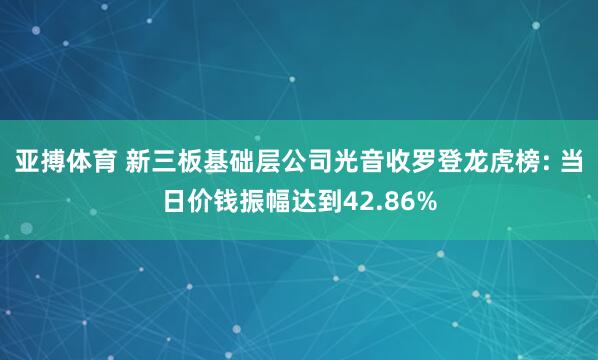 亚搏体育 新三板基础层公司光音收罗登龙虎榜: 当日价钱振幅达到42.86%
