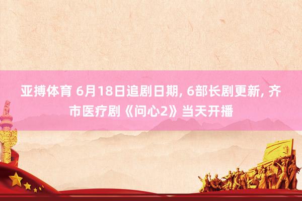 亚搏体育 6月18日追剧日期， 6部长剧更新， 齐市医疗剧《问心2》当天开播