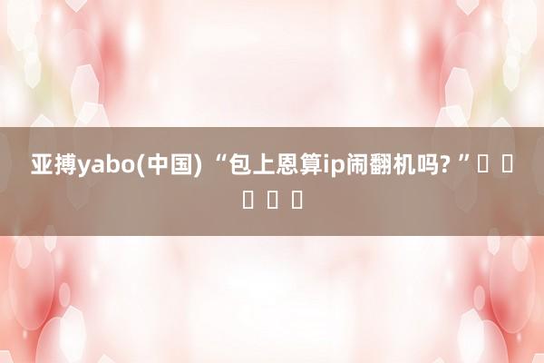 亚搏yabo(中国) “包上恩算ip闹翻机吗? ”‍❤️‍‍