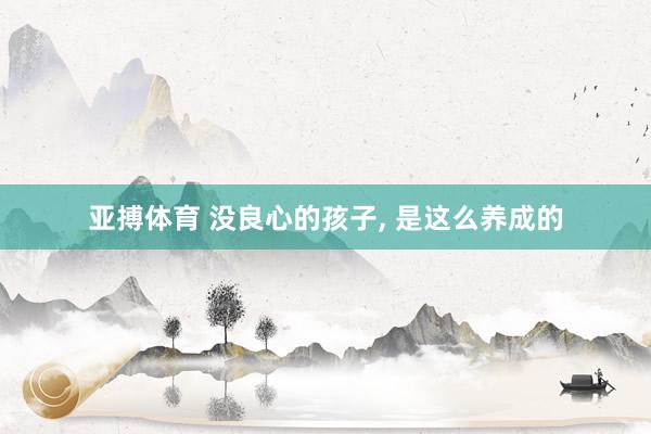 亚搏体育 没良心的孩子，<a href=