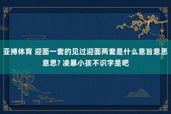 亚搏体育 迎面一套的见过迎面两套是什么意旨意思意思? 凌暴小孩不识字是吧
