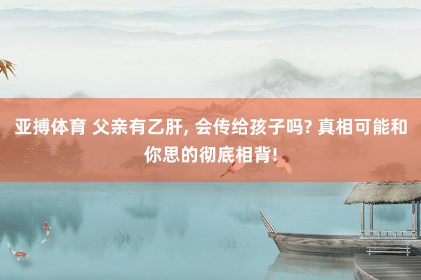 亚搏体育 父亲有乙肝， 会传给孩子吗? 真相可能和你思的彻底相背!