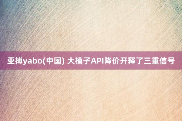 亚搏yabo(中国) 大模子API降价开释了三重信号